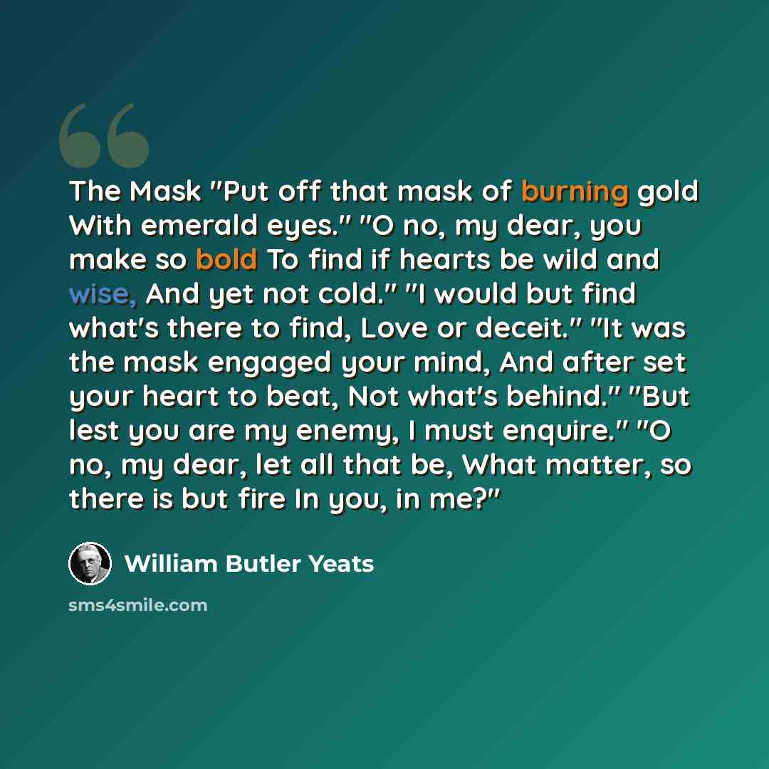 “The Mask "Put off that mask of burning gold With emerald eyes." "O no, my dear, you make so bold To find if hearts be wild and wise, And yet not cold." "I would but find what's there to find, Love or deceit." "It was the mask engaged your mind, And after set your heart to beat, Not what's behind."…” quote by William Butler Yeats