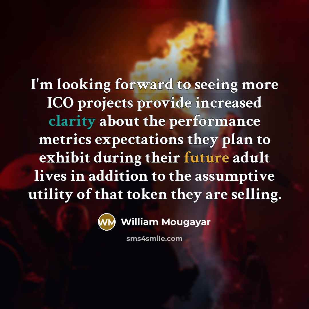 “I'm looking forward to seeing more ICO projects provide increased clarity about the performance metrics expectations they plan to exhibit during their future adult lives in addition to the assumptive utility of that token they are selling.” quote by William Mougayar