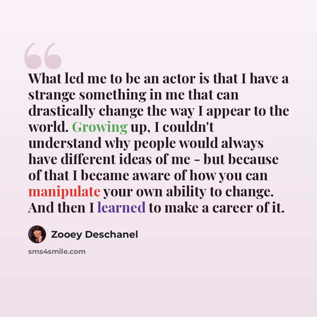 “What led me to be an actor is that I have a strange something in me that can drastically change the way I appear to the world. Growing up, I couldn't understand why people would always have different ideas of me - but because of that I became aware of how you can manipulate your own ability to…” quote by Zooey Deschanel