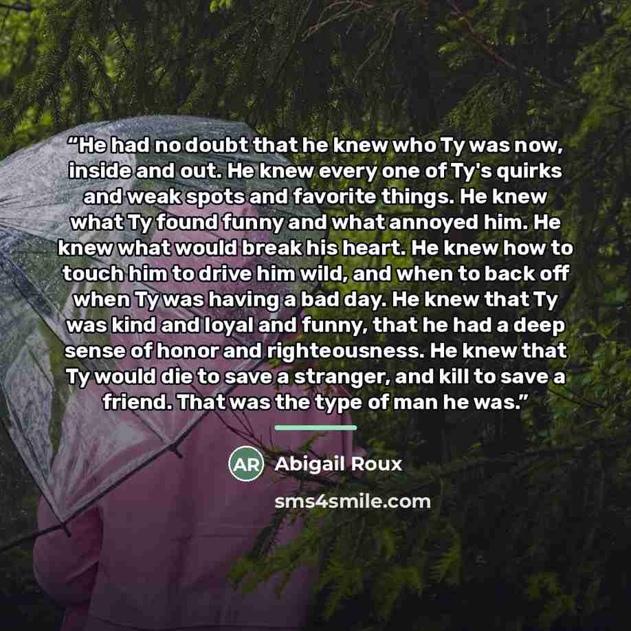 “He had no doubt that he knew who Ty was now, inside and out. He knew every one of Ty's quirks and weak spots and favorite things. He knew what Ty found funny and what annoyed him. He knew what would break his heart. He knew how to touch him to drive him wild, and when to back off when Ty was…” quote by Abigail Roux