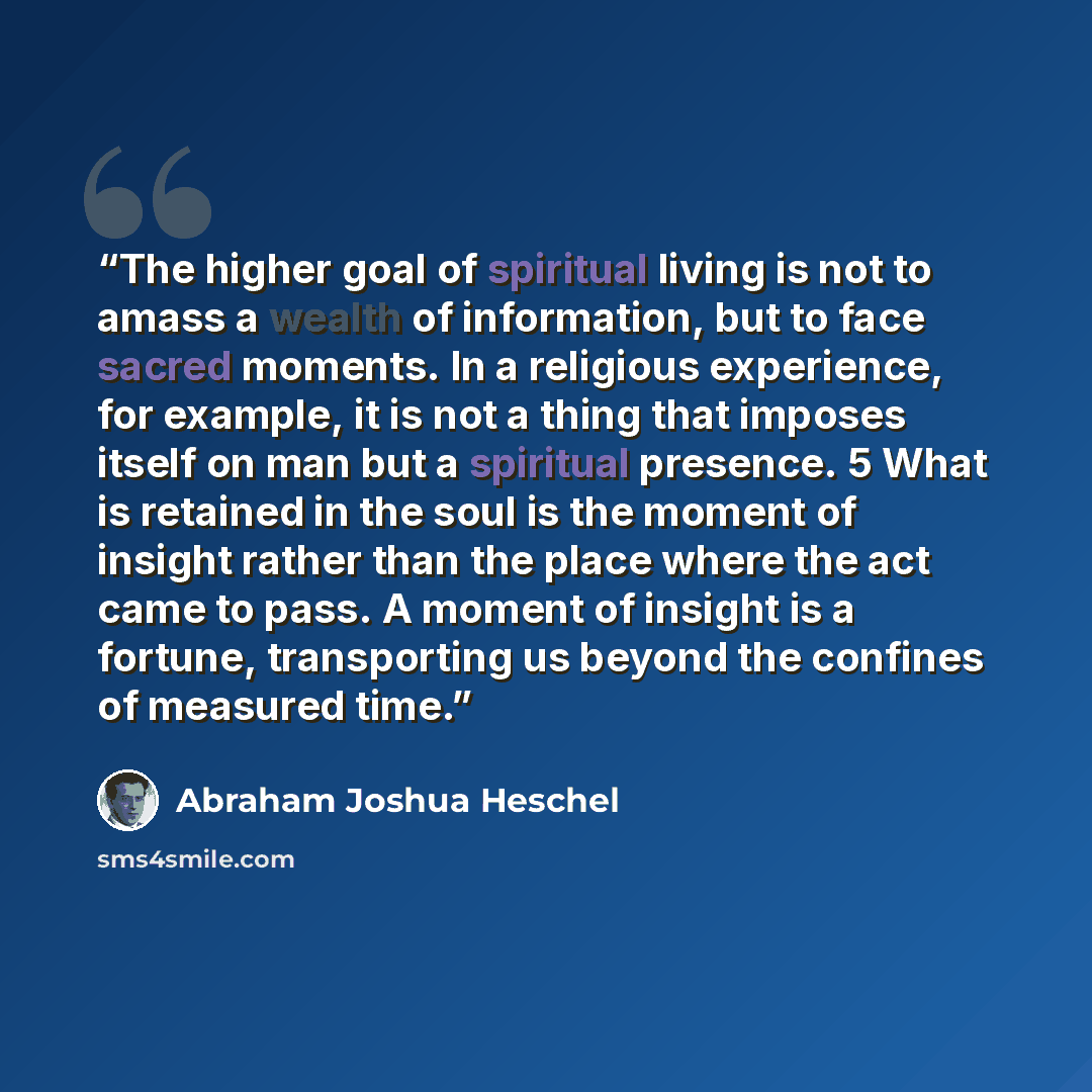 “The higher goal of spiritual living is not to amass a wealth of information, but to face sacred moments. In a religious experience, for example, it is not a thing that imposes itself on man but a spiritual presence. 5 What is retained in the soul is the moment of insight rather than the place…” quote by Abraham Joshua Heschel