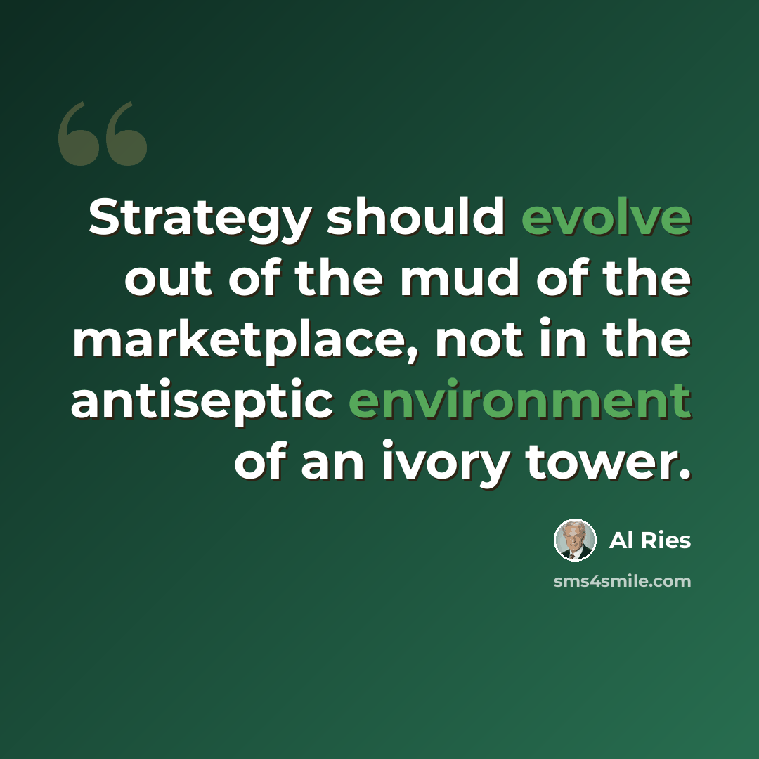 “Strategy should evolve out of the mud of the marketplace, not in the antiseptic environment of an ivory tower.” quote by Al Ries