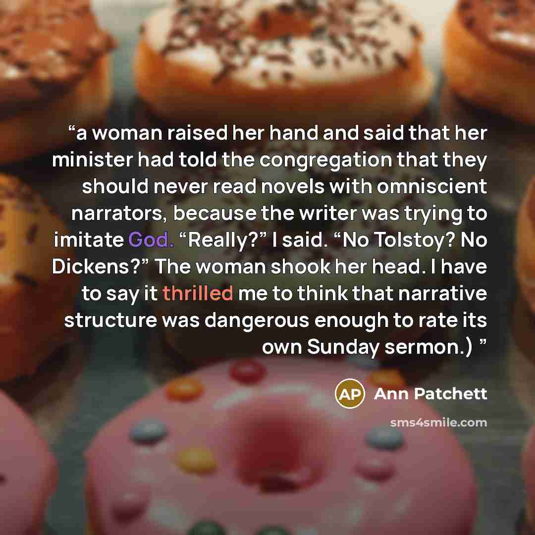 “a woman raised her hand and said that her minister had told the congregation that they should never read novels with omniscient narrators, because the writer was trying to imitate God. “Really?” I said. “No Tolstoy? No Dickens?” The woman shook her head. I have to say it thrilled me to think that…” quote by Ann Patchett