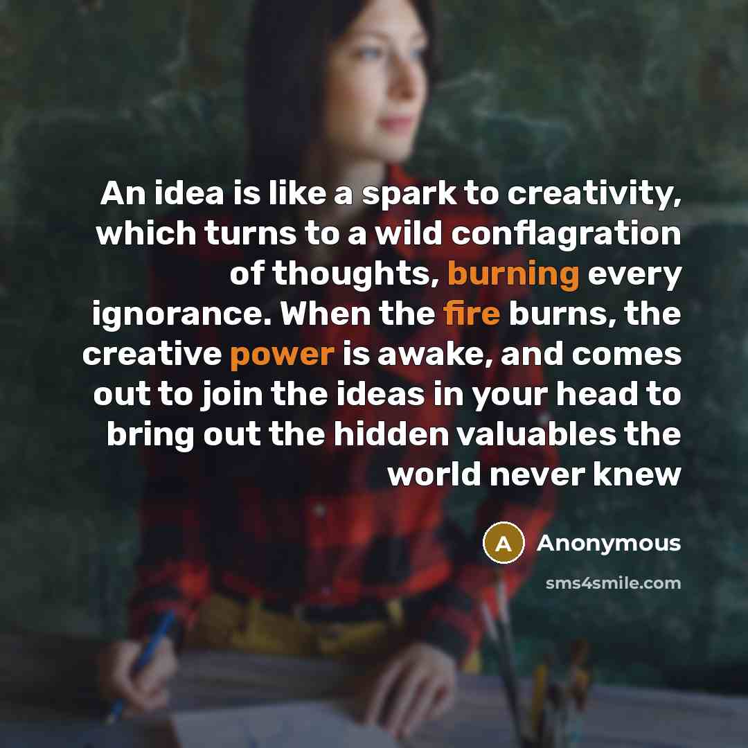 “An idea is like a spark to creativity, which turns to a wild conflagration of thoughts, burning every ignorance. When the fire burns, the creative power is awake, and comes out to join the ideas in your head to bring out the hidden valuables the world never knew” quote by Anonymous