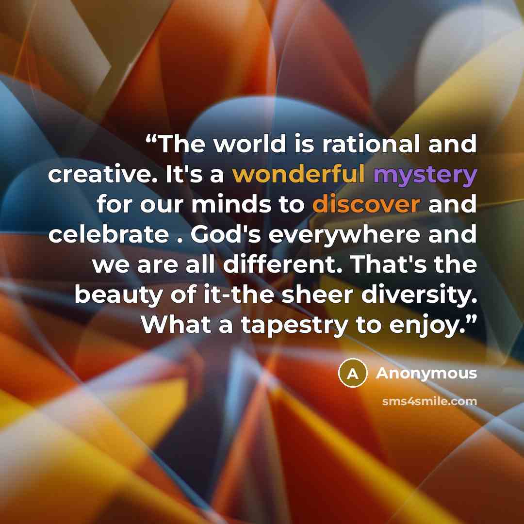 “The world is rational and creative. It's a wonderful mystery for our minds to discover and celebrate . God's everywhere and we are all different. That's the beauty of it-the sheer diversity. What a tapestry to enjoy.” quote by Anonymous