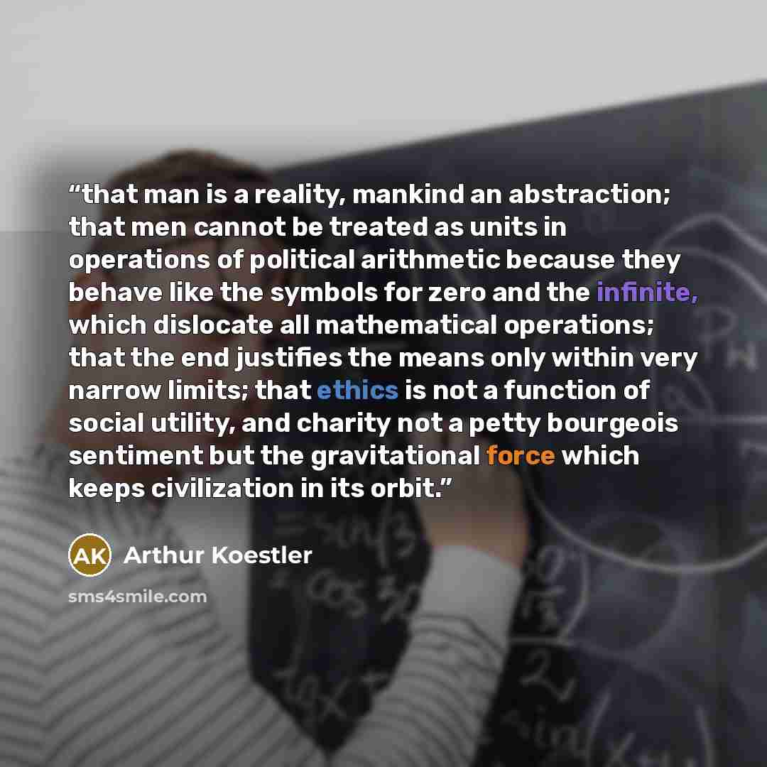 “that man is a reality, mankind an abstraction; that men cannot be treated as units in operations of political arithmetic because they behave like the symbols for zero and the infinite, which dislocate all mathematical operations; that the end justifies the means only within very narrow limits…” quote by Arthur Koestler