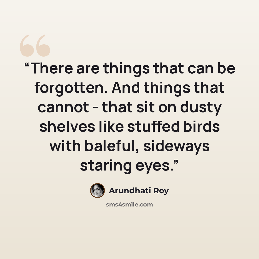 “There are things that can be forgotten. And things that cannot - that sit on dusty shelves like stuffed birds with baleful, sideways staring eyes.” quote by Arundhati Roy