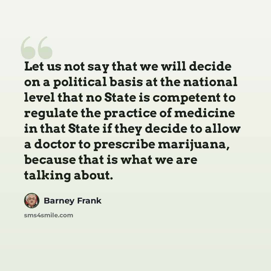 “Let us not say that we will decide on a political basis at the national level that no State is competent to regulate the practice of medicine in that State if they decide to allow a doctor to prescribe marijuana, because that is what we are talking about.” quote by Barney Frank
