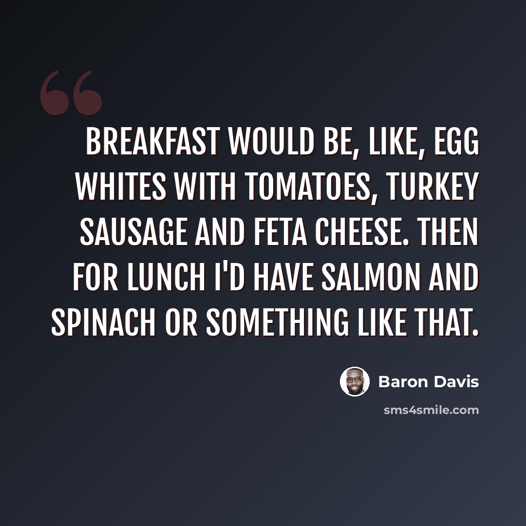 “Breakfast would be, like, egg whites with tomatoes, turkey sausage and feta cheese. Then for lunch I'd have salmon and spinach or something like that.” quote by Baron Davis