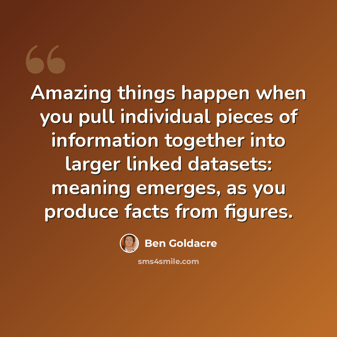 “Amazing things happen when you pull individual pieces of information together into larger linked datasets: meaning emerges, as you produce facts from figures.” quote by Ben Goldacre