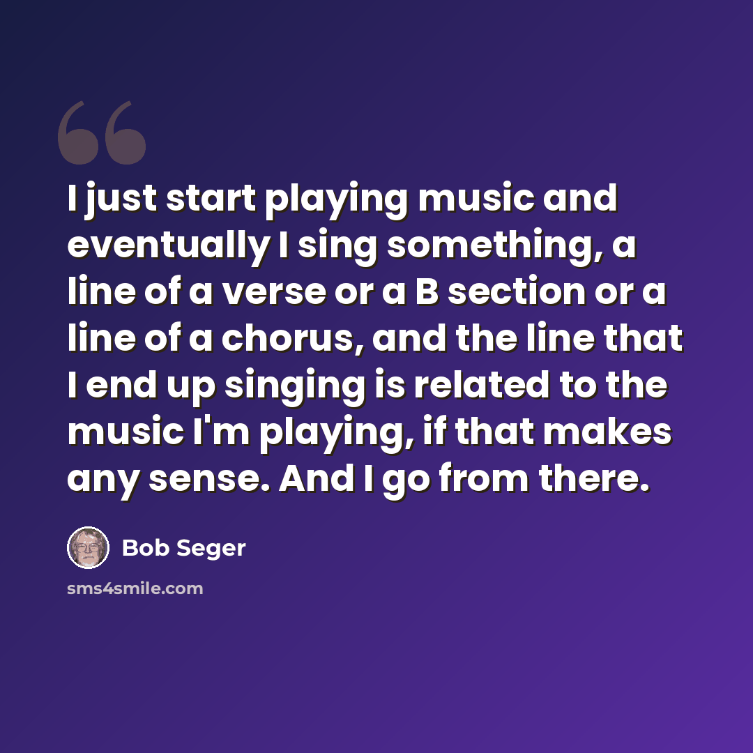 “I just start playing music and eventually I sing something, a line of a verse or a B section or a line of a chorus, and the line that I end up singing is related to the music I'm playing, if that makes any sense. And I go from there.” quote by Bob Seger