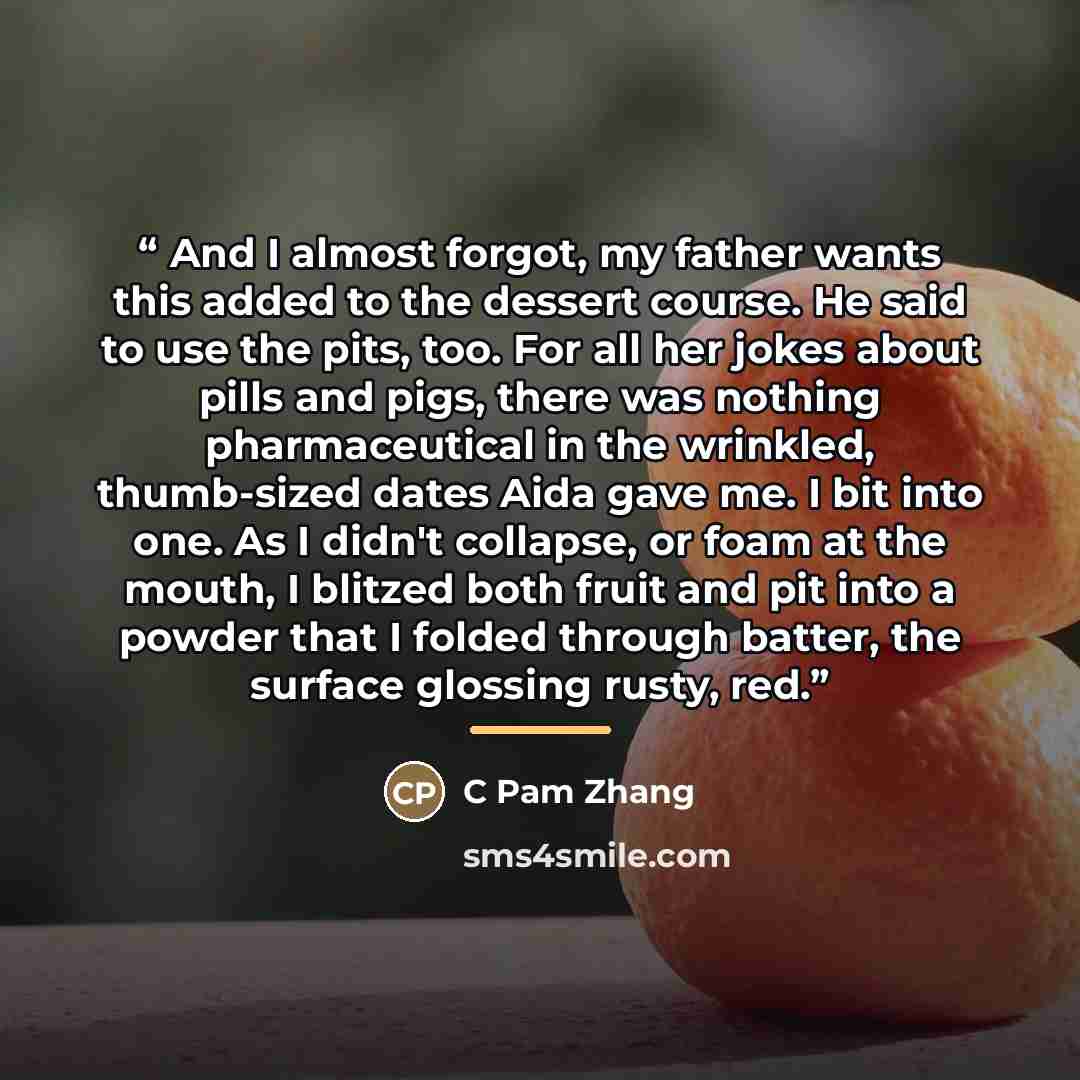 “And I almost forgot, my father wants this added to the dessert course. He said to use the pits, too. For all her jokes about pills and pigs, there was nothing pharmaceutical in the wrinkled, thumb-sized dates Aida gave me. I bit into one. As I didn't collapse, or foam at the mouth, I blitzed both…” quote by C Pam Zhang