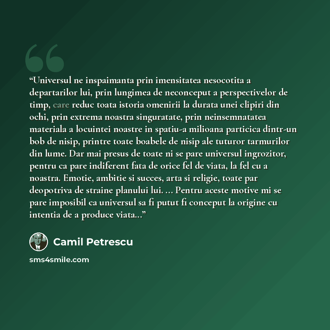 “Universul ne inspaimanta prin imensitatea nesocotita a departarilor lui, prin lungimea de neconceput a perspectivelor de timp, care reduc toata istoria omenirii la durata unei clipiri din ochi, prin extrema noastra singuratate, prin neinsemnatatea materiala a locuintei noastre in spatiu-a milioana…” quote by Camil Petrescu