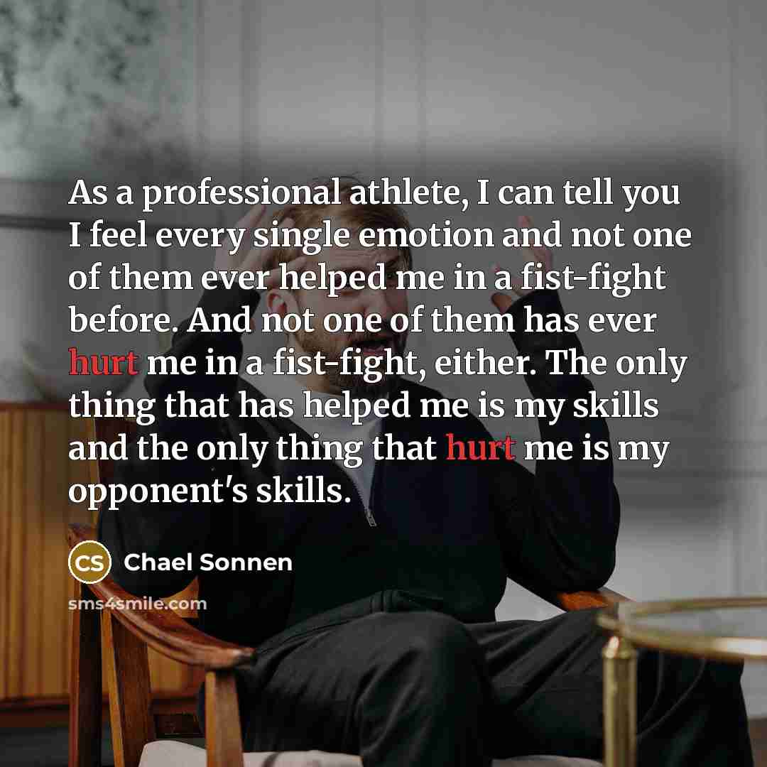“As a professional athlete, I can tell you I feel every single emotion and not one of them ever helped me in a fist-fight before. And not one of them has ever hurt me in a fist-fight, either. The only thing that has helped me is my skills and the only thing that hurt me is my opponent's skills.” quote by Chael Sonnen