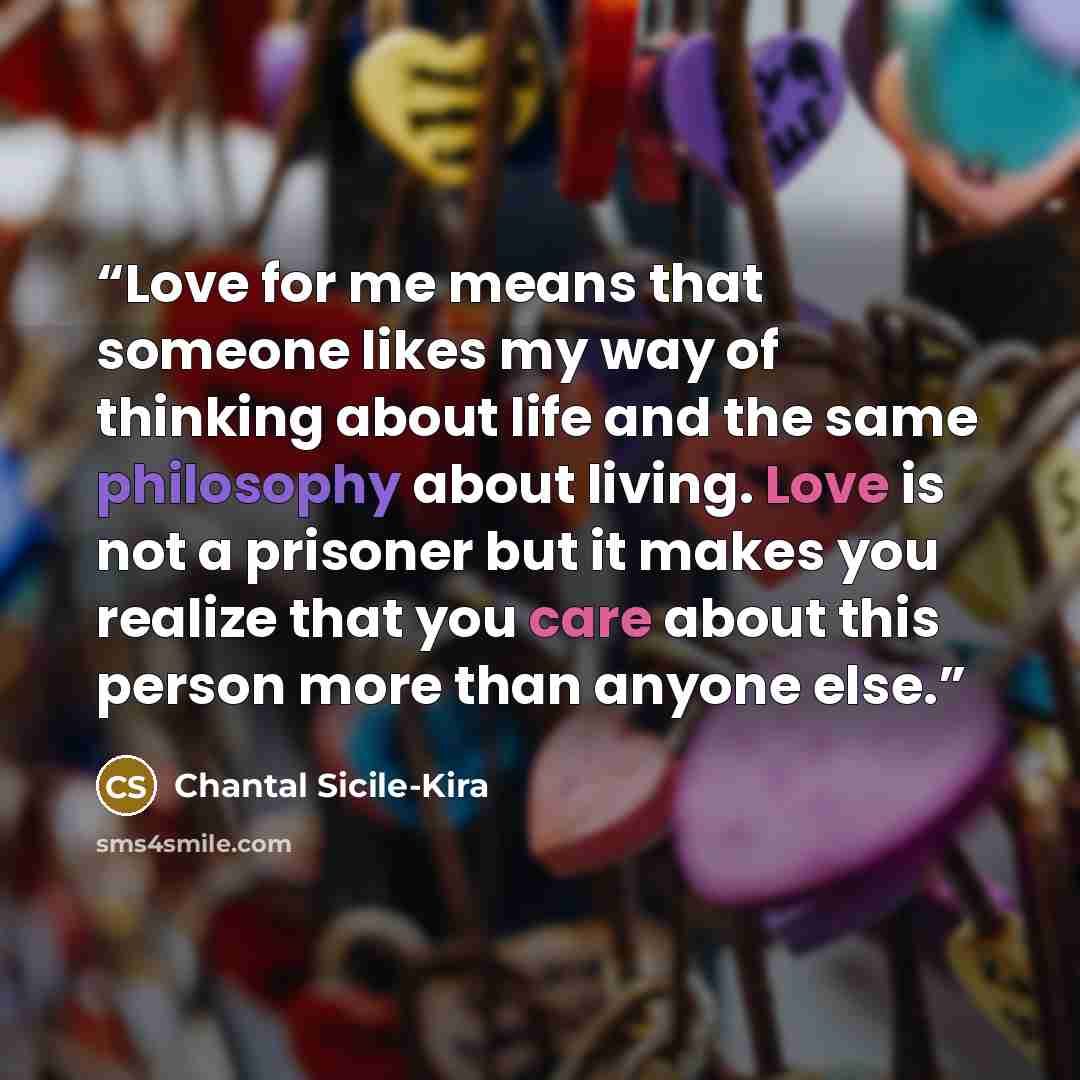 “Love for me means that someone likes my way of thinking about life and the same philosophy about living. Love is not a prisoner but it makes you realize that you care about this person more than anyone else.” quote by Chantal Sicile-Kira