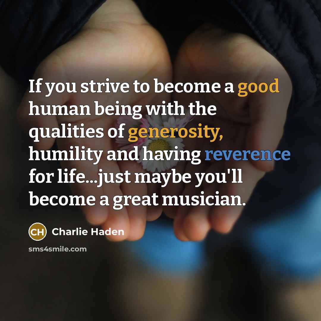 “If you strive to become a good human being with the qualities of generosity, humility and having reverence for life...just maybe you'll become a great musician.” quote by Charlie Haden