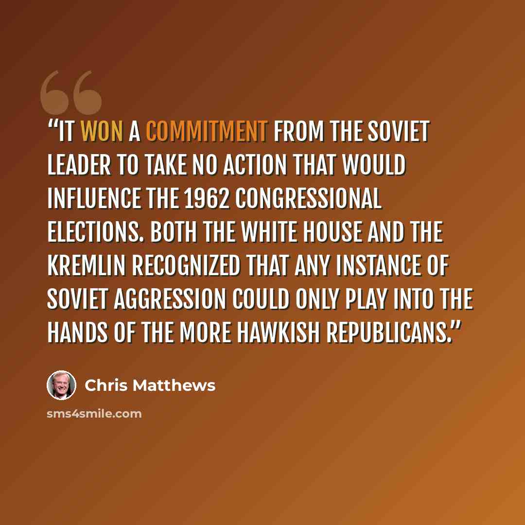 “It won a commitment from the Soviet leader to take no action that would influence the 1962 congressional elections. Both the White House and the Kremlin recognized that any instance of Soviet aggression could only play into the hands of the more hawkish Republicans.” quote by Chris Matthews