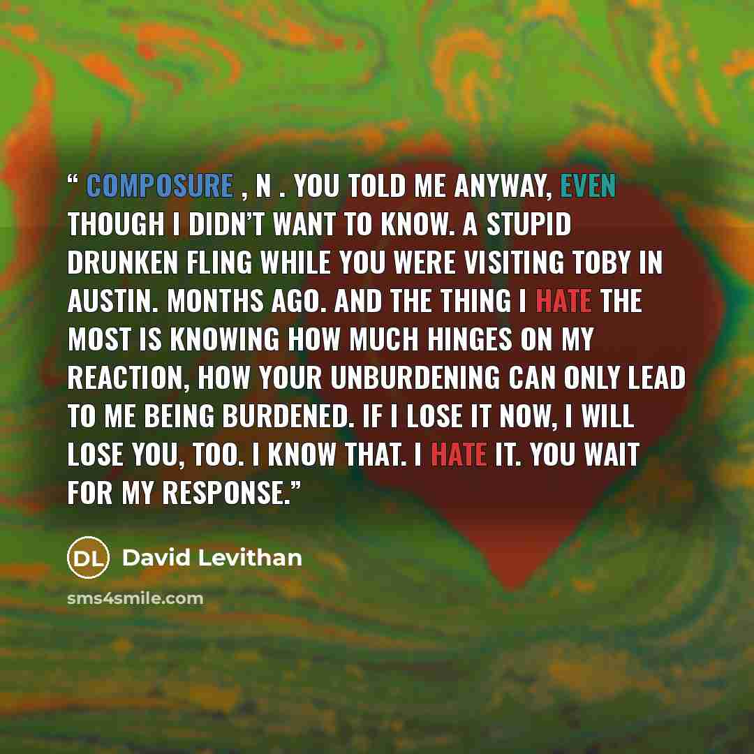 “composure , n . You told me anyway, even though I didn’t want to know. A stupid drunken fling while you were visiting Toby in Austin. Months ago. And the thing I hate the most is knowing how much hinges on my reaction, how your unburdening can only lead to me being burdened. If I lose it now, I…” quote by David Levithan
