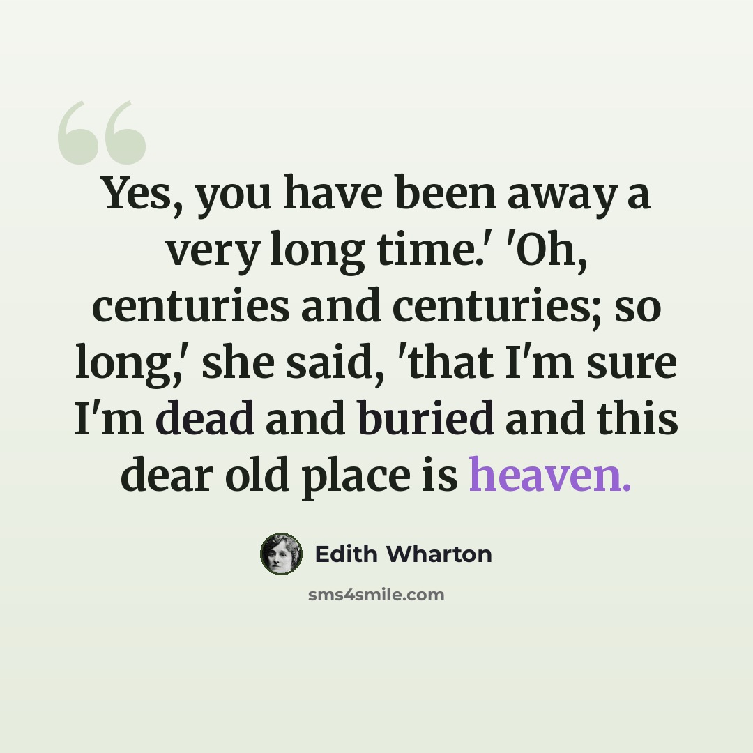 “Yes, you have been away a very long time.' 'Oh, centuries and centuries; so long,' she said, 'that I'm sure I'm dead and buried and this dear old place is heaven.” quote by Edith Wharton