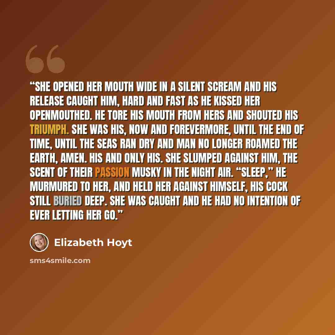 “She opened her mouth wide in a silent scream and his release caught him, hard and fast as he kissed her openmouthed. He tore his mouth from hers and shouted his triumph. She was his, now and forevermore, until the end of time, until the seas ran dry and man no longer roamed the earth, amen. His…” quote by Elizabeth Hoyt