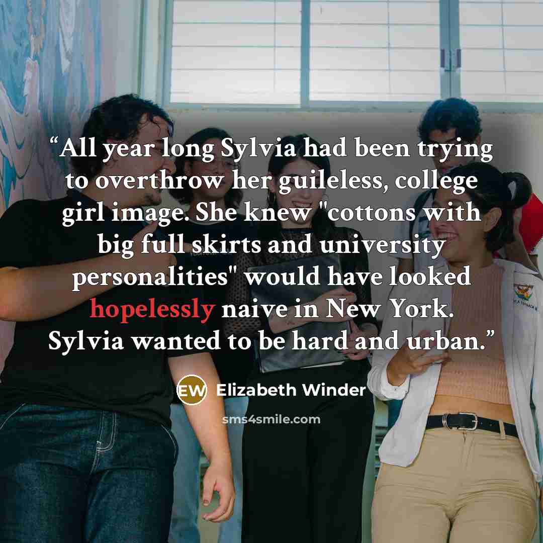 “All year long Sylvia had been trying to overthrow her guileless, college girl image. She knew "cottons with big full skirts and university personalities" would have looked hopelessly naive in New York. Sylvia wanted to be hard and urban.” quote by Elizabeth Winder