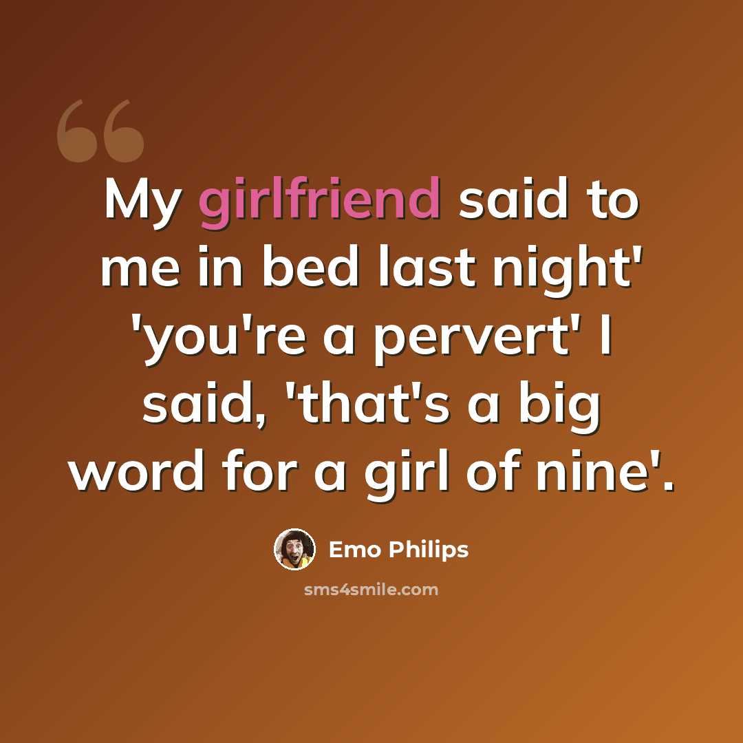 “My girlfriend said to me in bed last night' 'you're a pervert' I said, 'that's a big word for a girl of nine'.” quote by Emo Philips