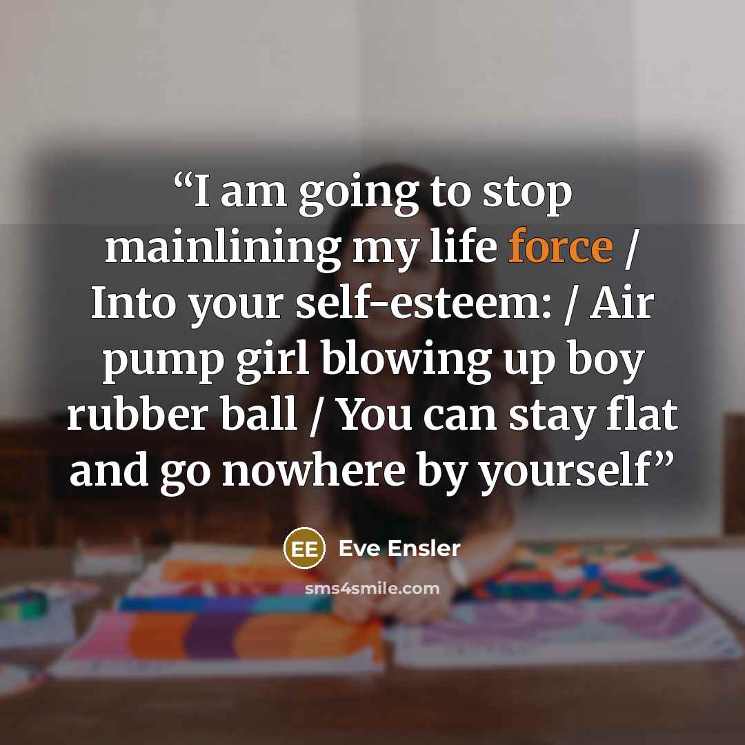“I am going to stop mainlining my life force / Into your self-esteem: / Air pump girl blowing up boy rubber ball / You can stay flat and go nowhere by yourself” quote by Eve Ensler