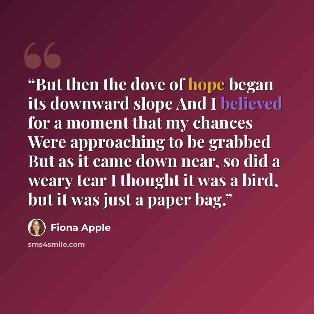 “But then the dove of hope began its downward slope And I believed for a moment that my chances Were approaching to be grabbed But as it came down near, so did a weary tear I thought it was a bird, but it was just a paper bag.” quote by Fiona Apple