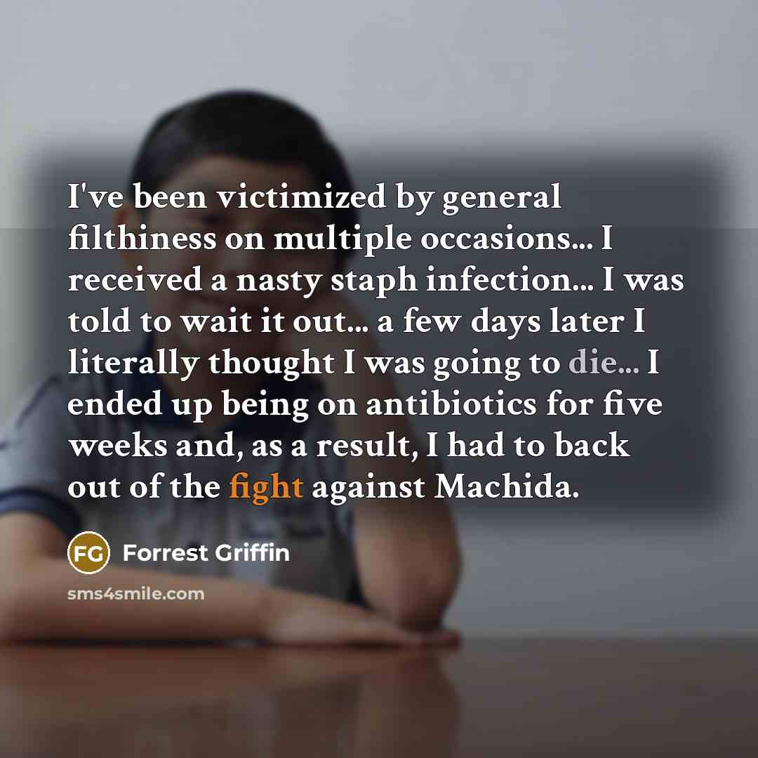 “I've been victimized by general filthiness on multiple occasions... I received a nasty staph infection... I was told to wait it out... a few days later I literally thought I was going to die... I ended up being on antibiotics for five weeks and, as a result, I had to back out of the fight against…” quote by Forrest Griffin