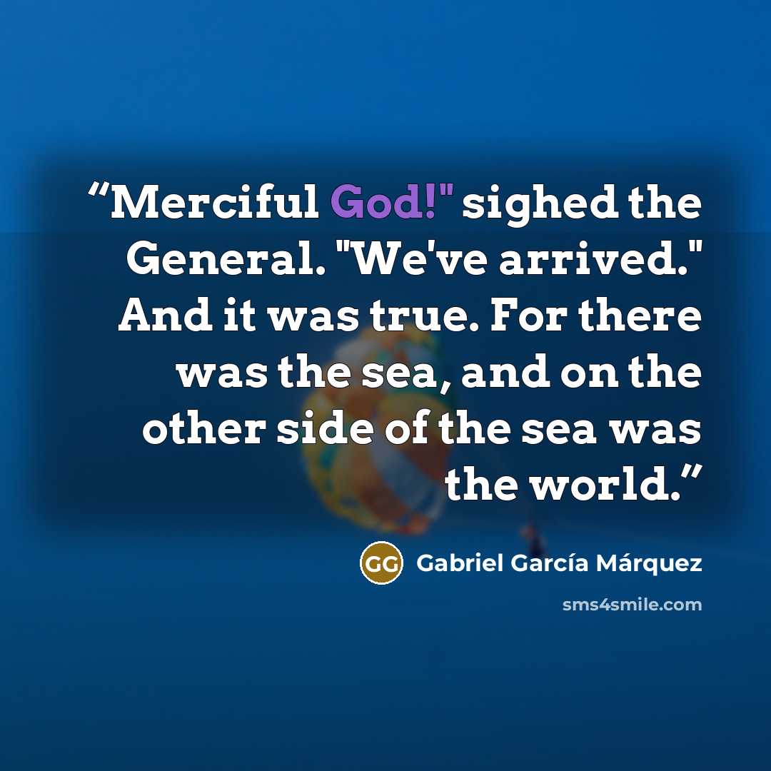 “Merciful God!" sighed the General. "We've arrived." And it was true. For there was the sea, and on the other side of the sea was the world.” quote by Gabriel García Márquez