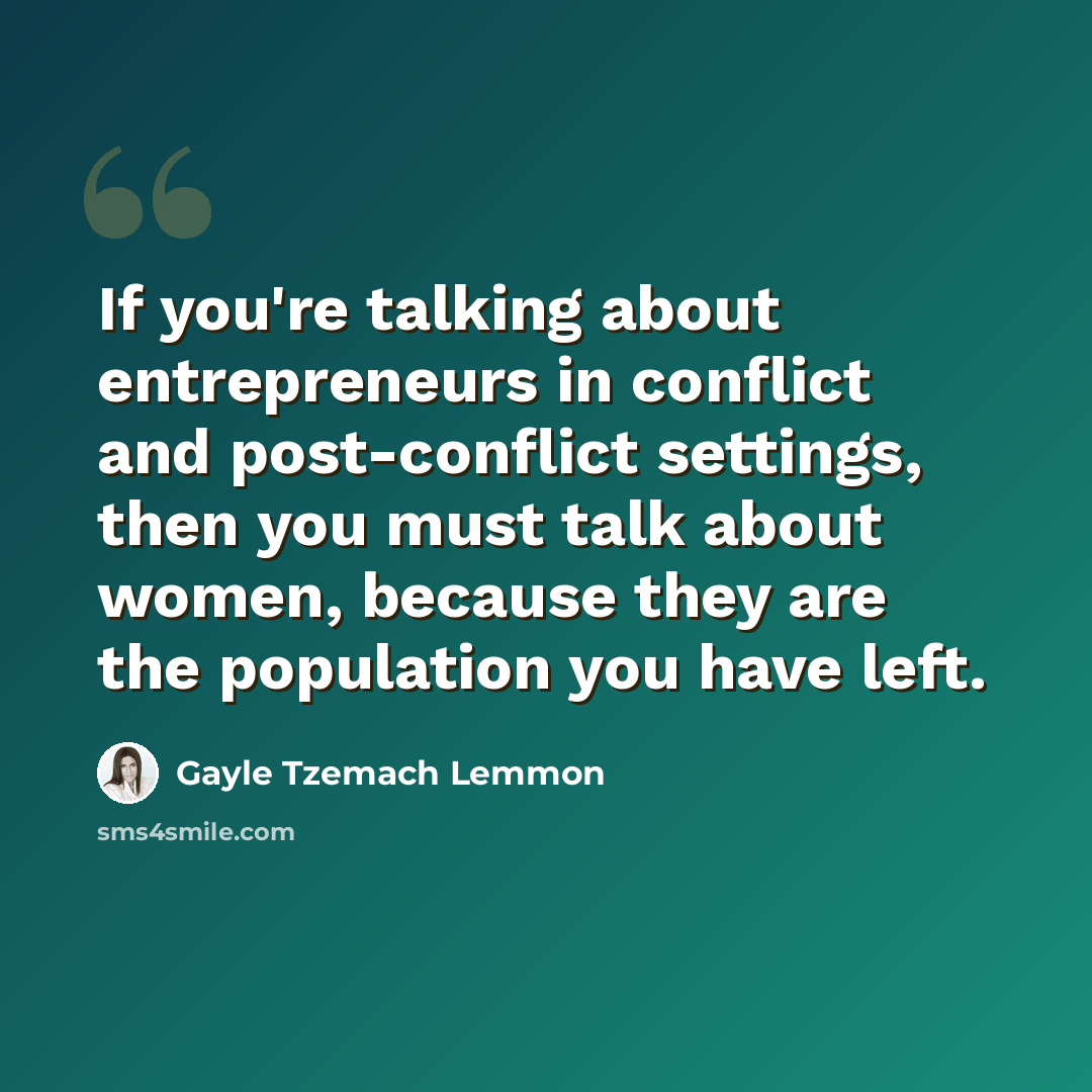 “If you're talking about entrepreneurs in conflict and post-conflict settings, then you must talk about women, because they are the population you have left.” quote by Gayle Tzemach Lemmon