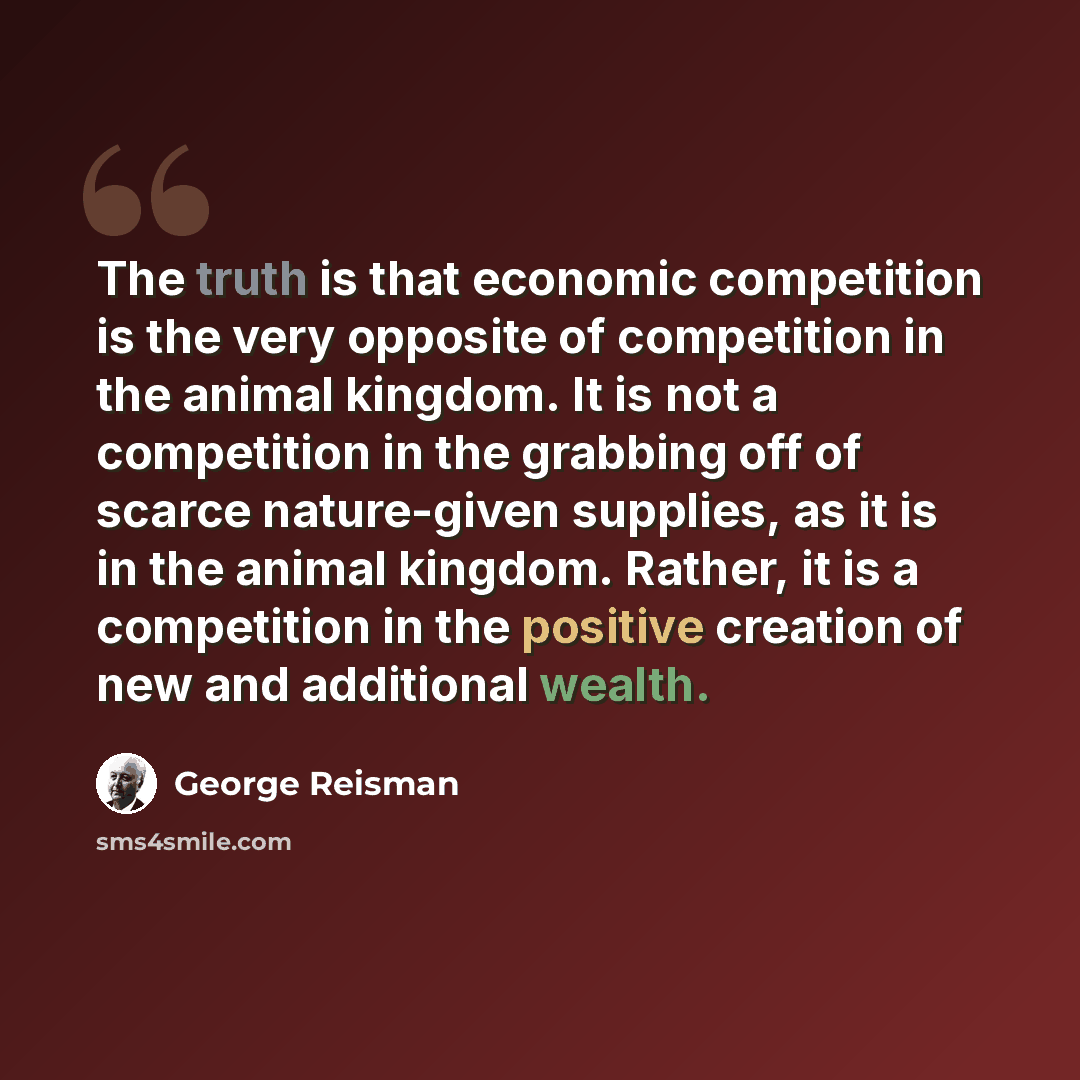 “The truth is that economic competition is the very opposite of competition in the animal kingdom. It is not a competition in the grabbing off of scarce nature-given supplies, as it is in the animal kingdom. Rather, it is a competition in the positive creation of new and additional wealth.” quote by George Reisman