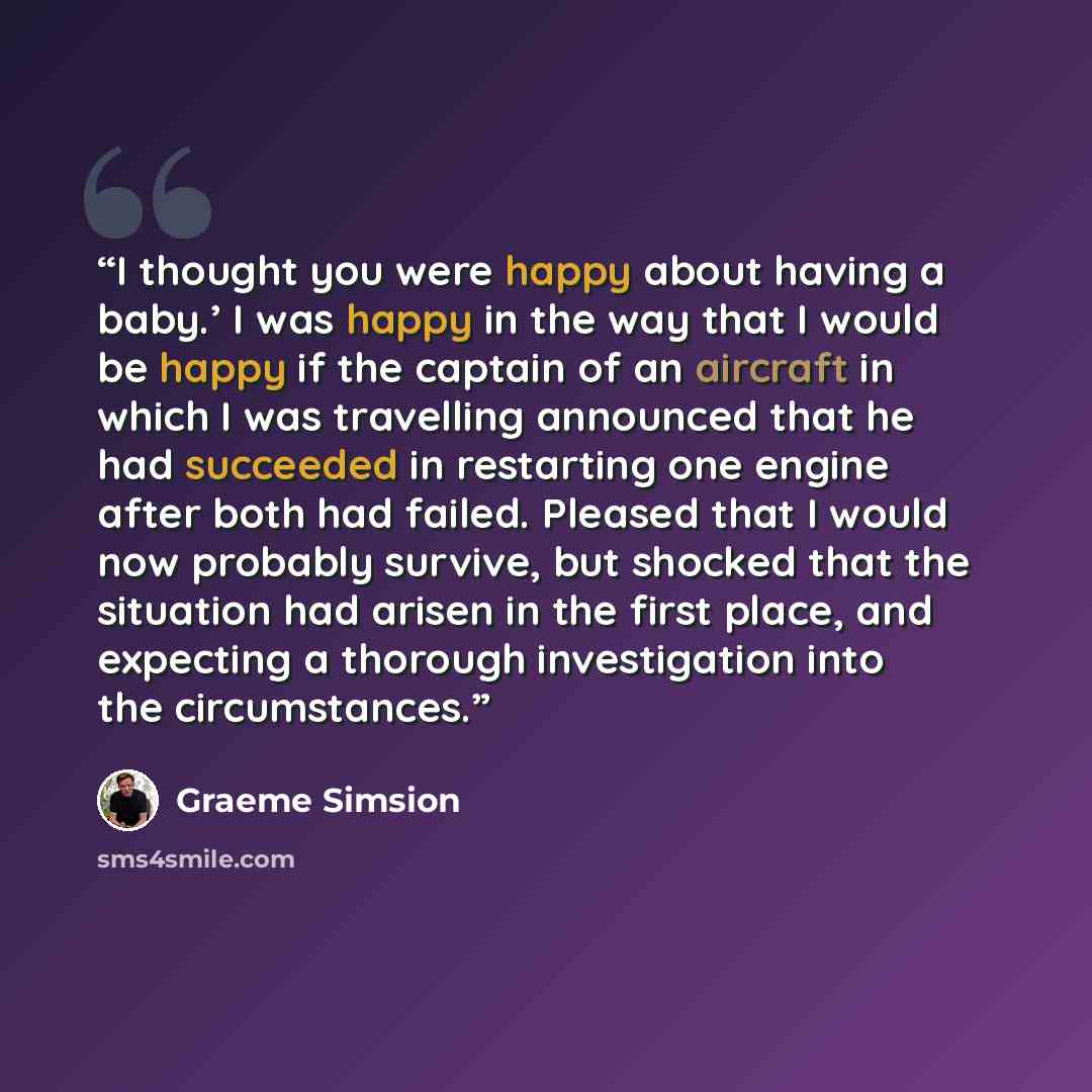 “I thought you were happy about having a baby.’ I was happy in the way that I would be happy if the captain of an aircraft in which I was travelling announced that he had succeeded in restarting one engine after both had failed. Pleased that I would now probably survive, but shocked that the…” quote by Graeme Simsion