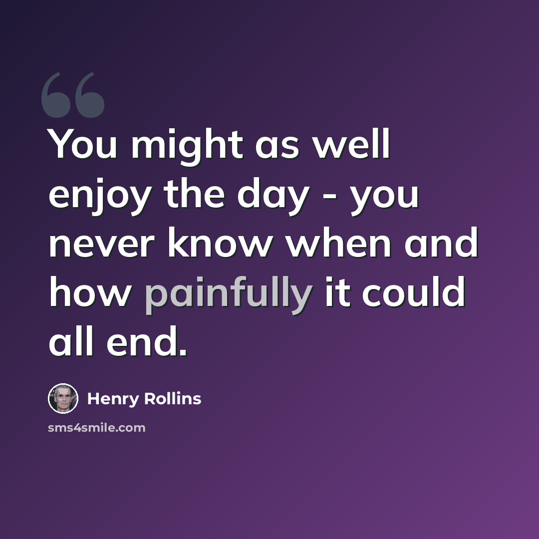 “You might as well enjoy the day - you never know when and how painfully it could all end.” quote by Henry Rollins
