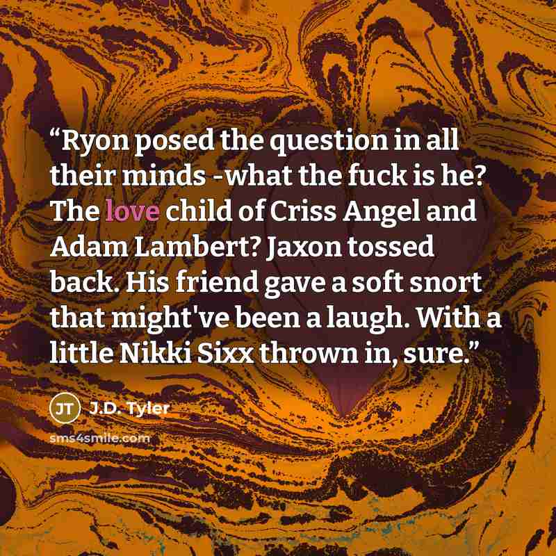 “Ryon posed the question in all their minds -what the fuck is he? The love child of Criss Angel and Adam Lambert? Jaxon tossed back. His friend gave a soft snort that might've been a laugh. With a little Nikki Sixx thrown in, sure.” quote by J.D. Tyler