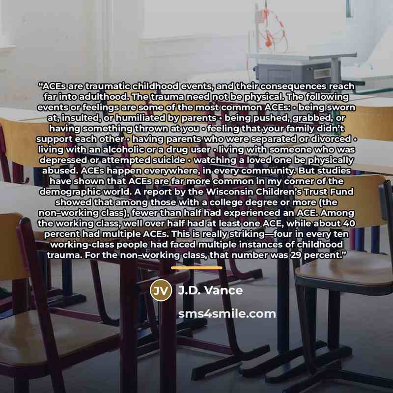“ACEs are traumatic childhood events, and their consequences reach far into adulthood. The trauma need not be physical. The following events or feelings are some of the most common ACEs: • being sworn at, insulted, or humiliated by parents • being pushed, grabbed, or having something thrown at you…” quote by J.D. Vance