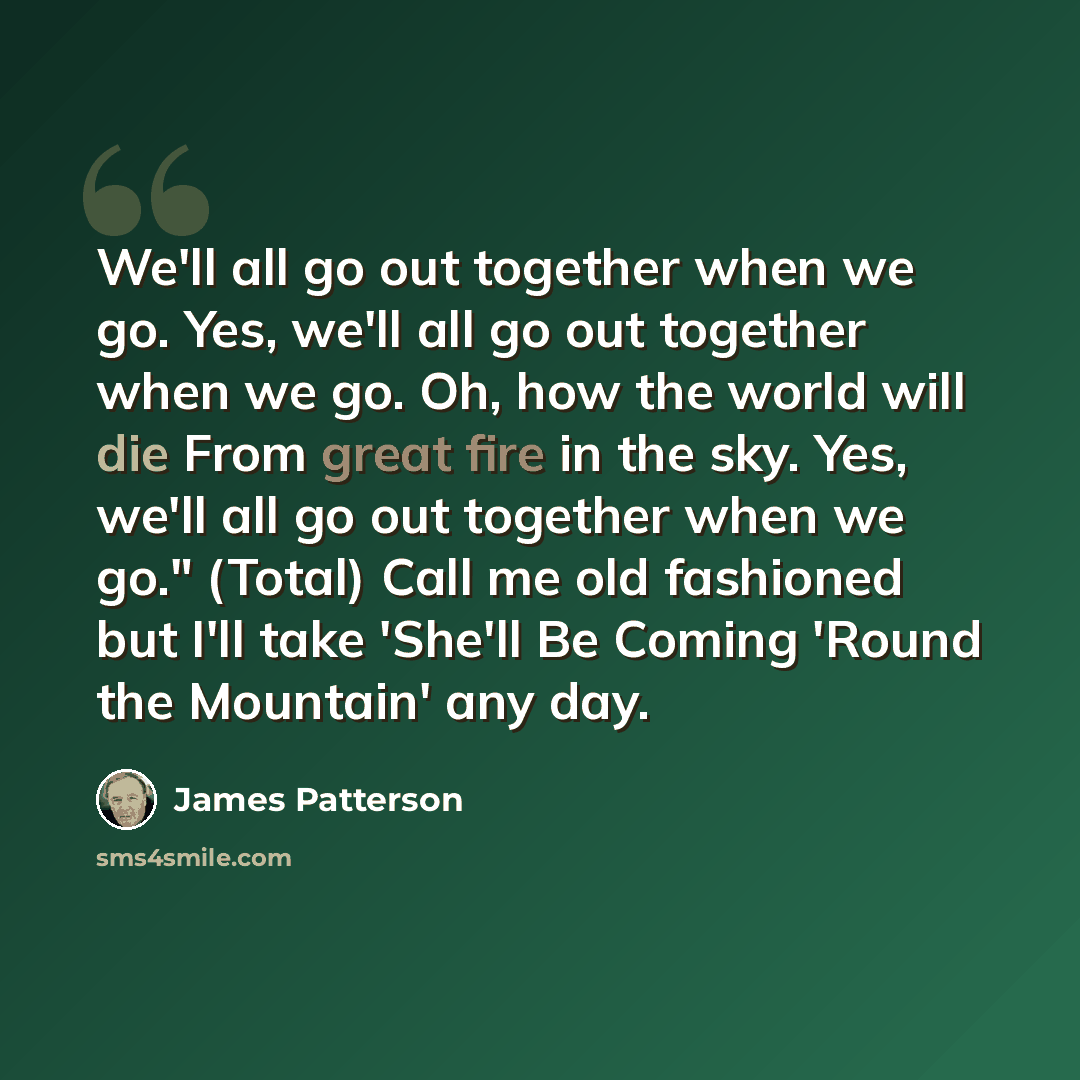 “We'll all go out together when we go. Yes, we'll all go out together when we go. Oh, how the world will die From great fire in the sky. Yes, we'll all go out together when we go." (Total) Call me old fashioned but I'll take 'She'll Be Coming 'Round the Mountain' any day.” quote by James Patterson