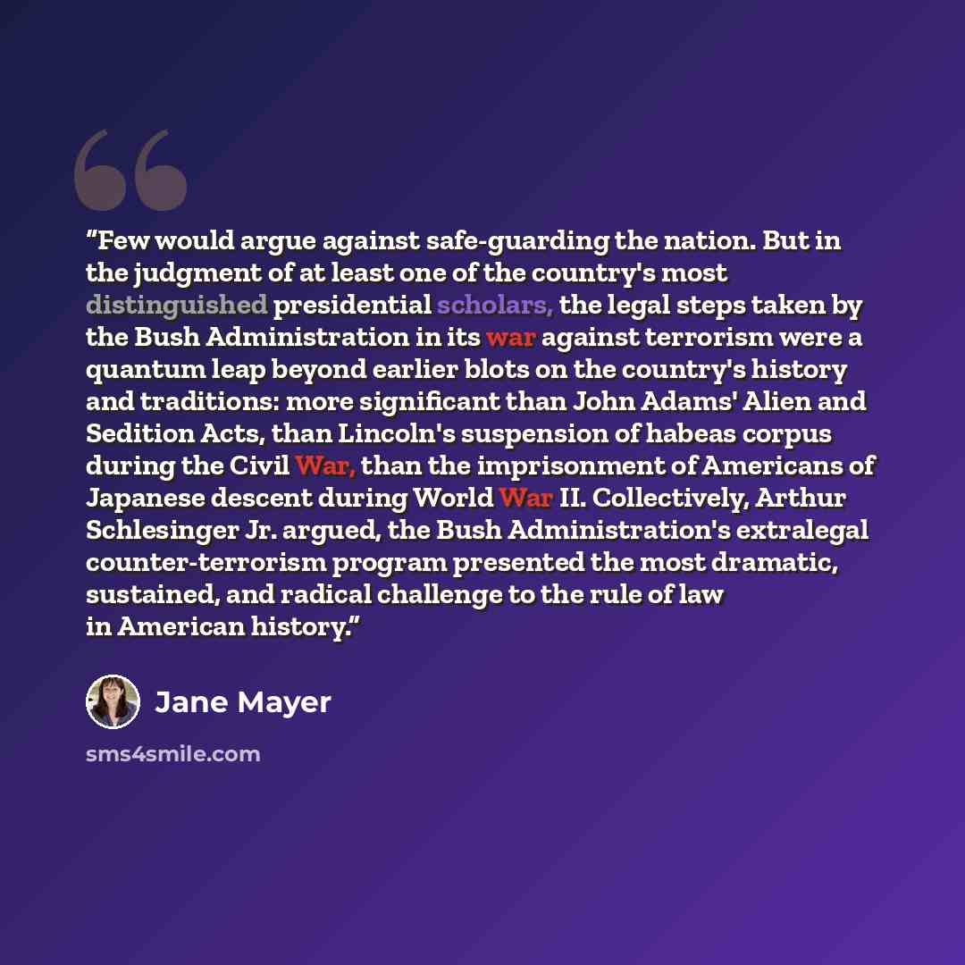 “Few would argue against safe-guarding the nation. But in the judgment of at least one of the country's most distinguished presidential scholars, the legal steps taken by the Bush Administration in its war against terrorism were a quantum leap beyond earlier blots on the country's history and…” quote by Jane Mayer