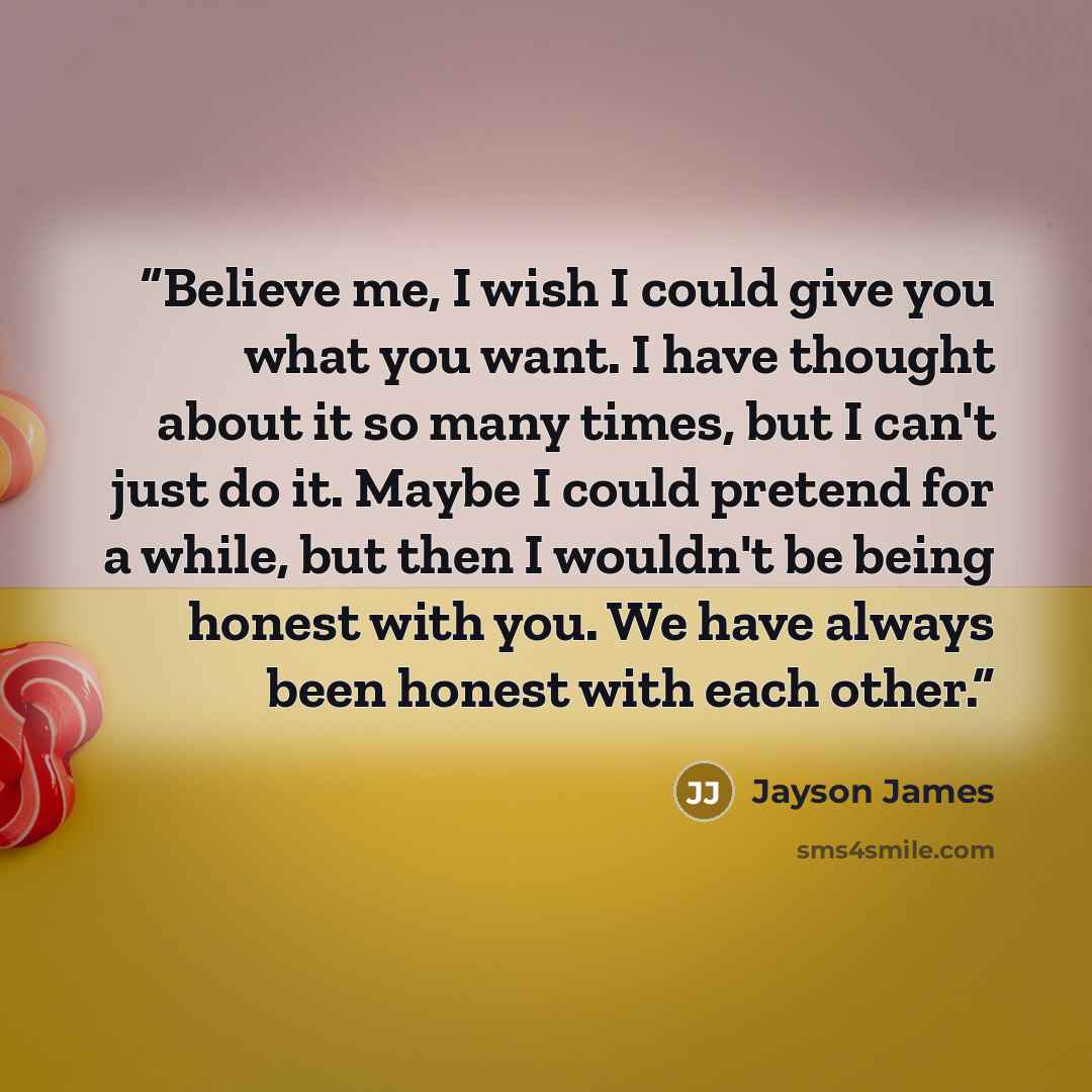 “Believe me, I wish I could give you what you want. I have thought about it so many times, but I can't just do it. Maybe I could pretend for a while, but then I wouldn't be being honest with you. We have always been honest with each other.” quote by Jayson James