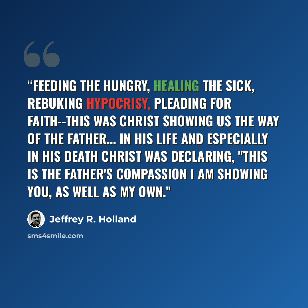 “Feeding the hungry, healing the sick, rebuking hypocrisy, pleading for faith--this was Christ showing us the way of the Father... In His life and especially in His death Christ was declaring, "This is the Father's compassion I am showing you, as well as my own.” quote by Jeffrey R. Holland
