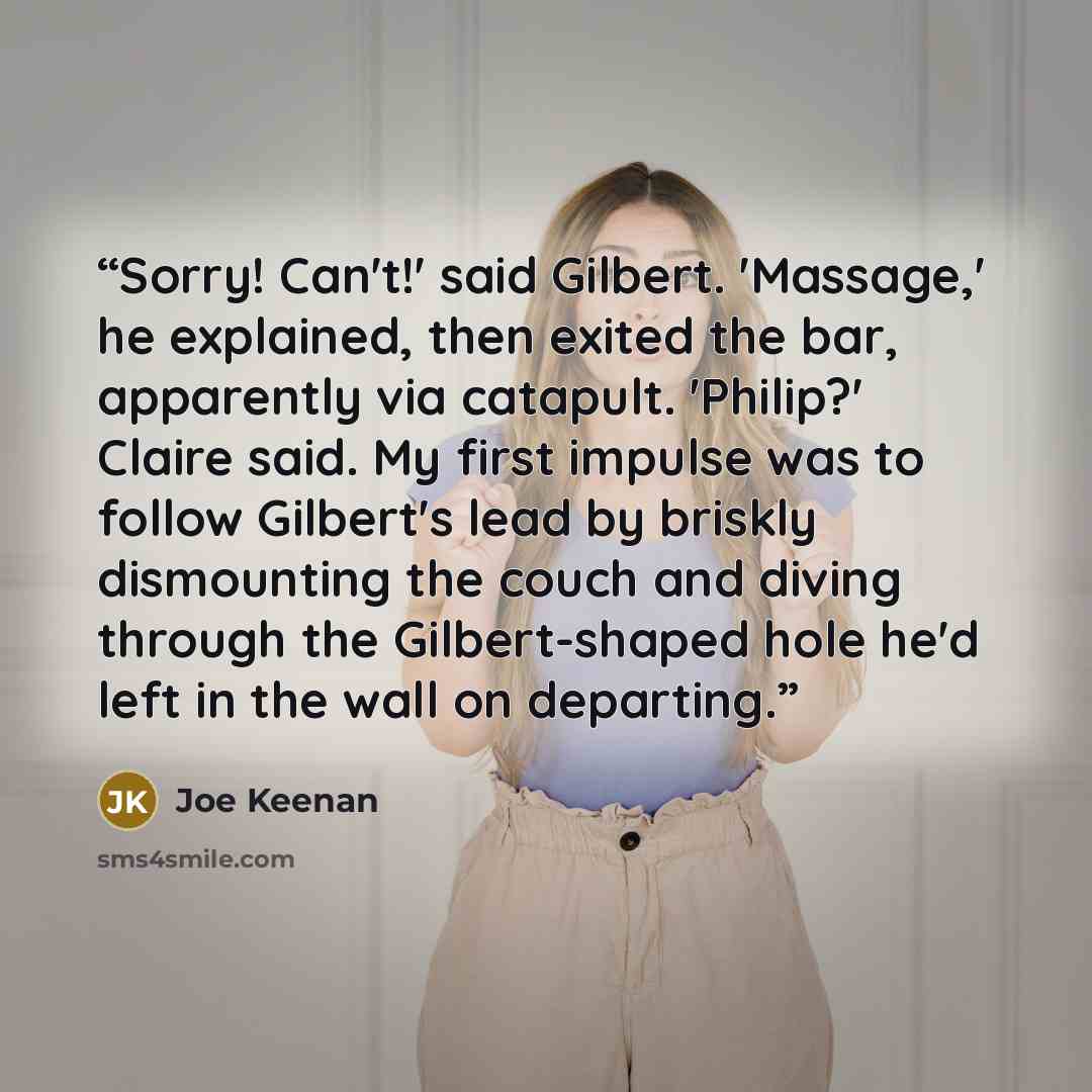 “Sorry! Can't!' said Gilbert. 'Massage,' he explained, then exited the bar, apparently via catapult. 'Philip?' Claire said. My first impulse was to follow Gilbert's lead by briskly dismounting the couch and diving through the Gilbert-shaped hole he'd left in the wall on departing.” quote by Joe Keenan