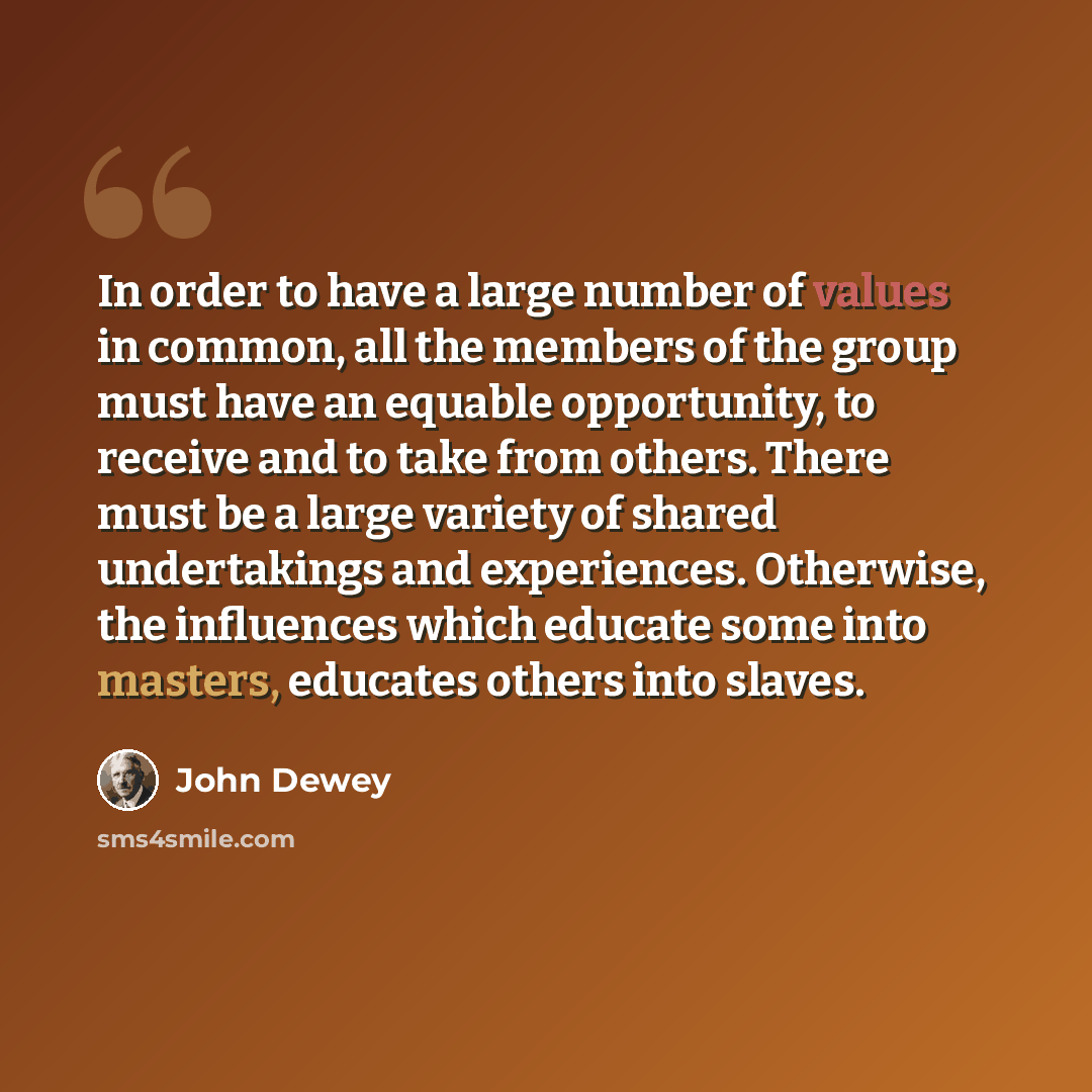 “In order to have a large number of values in common, all the members of the group must have an equable opportunity, to receive and to take from others. There must be a large variety of shared undertakings and experiences. Otherwise, the influences which educate some into masters, educates others…” quote by John Dewey