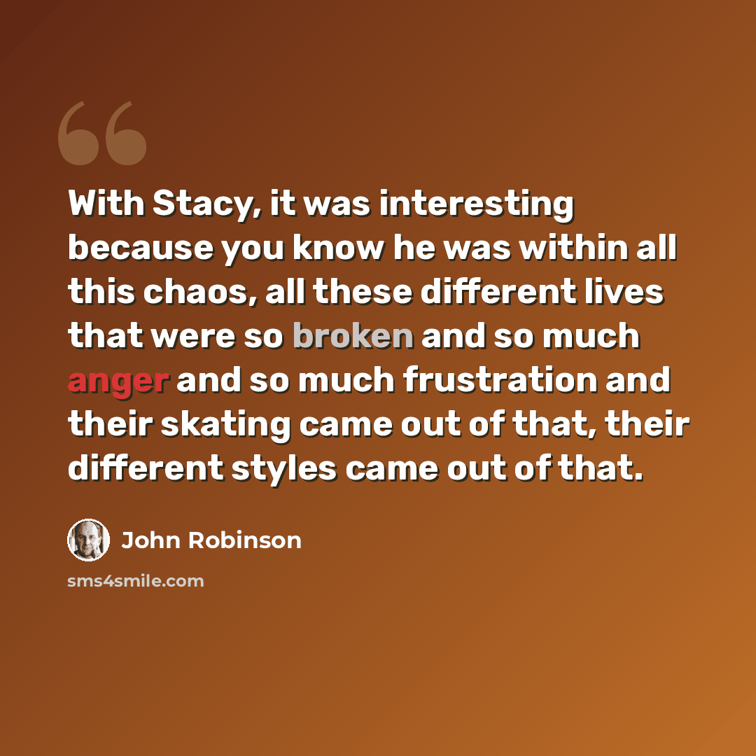 “With Stacy, it was interesting because you know he was within all this chaos, all these different lives that were so broken and so much anger and so much frustration and their skating came out of that, their different styles came out of that.” quote by John Robinson