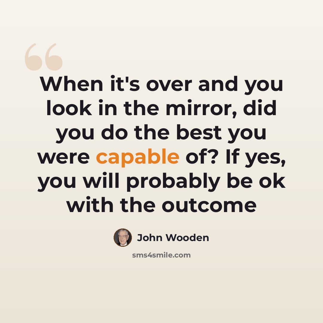 “When it's over and you look in the mirror, did you do the best you were capable of? If yes, you will probably be ok with the outcome” quote by John Wooden