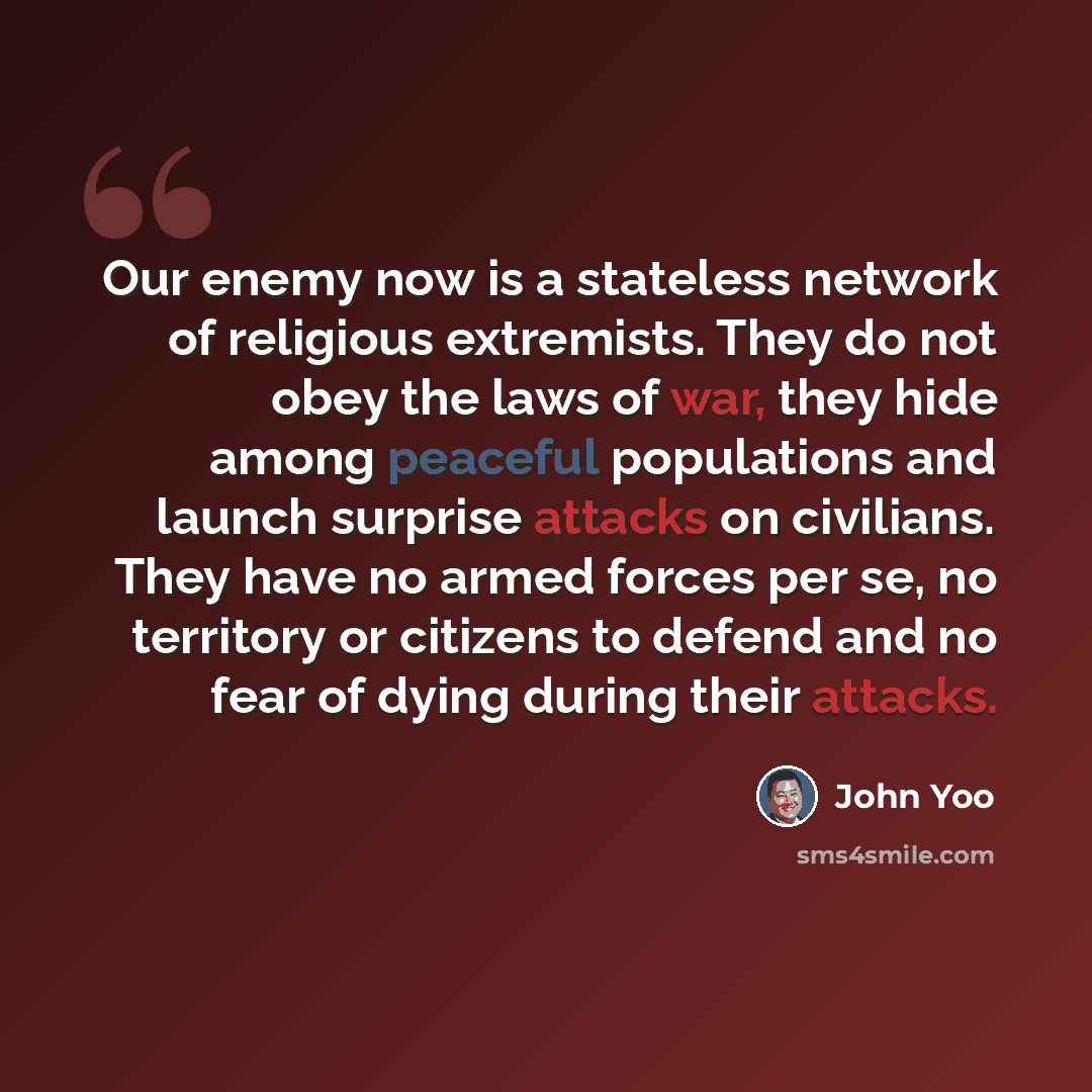 “Our enemy now is a stateless network of religious extremists. They do not obey the laws of war, they hide among peaceful populations and launch surprise attacks on civilians. They have no armed forces per se, no territory or citizens to defend and no fear of dying during their attacks.” quote by John Yoo