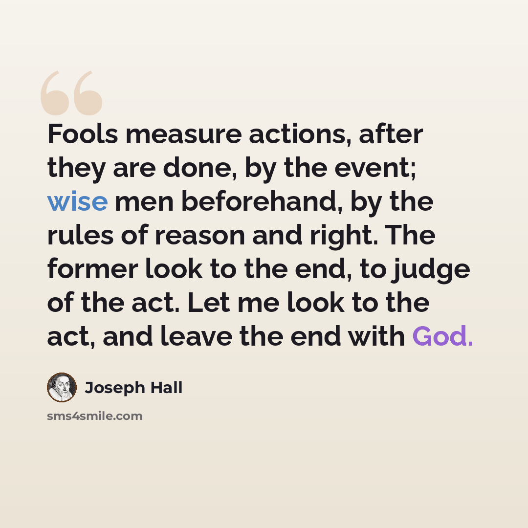 “Fools measure actions, after they are done, by the event; wise men beforehand, by the rules of reason and right. The former look to the end, to judge of the act. Let me look to the act, and leave the end with God.” quote by Joseph Hall