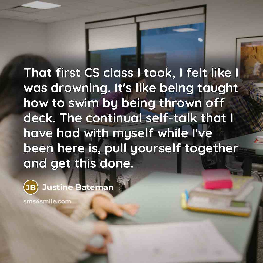 “That first CS class I took, I felt like I was drowning. It's like being taught how to swim by being thrown off deck. The continual self-talk that I have had with myself while I've been here is, pull yourself together and get this done.” quote by Justine Bateman