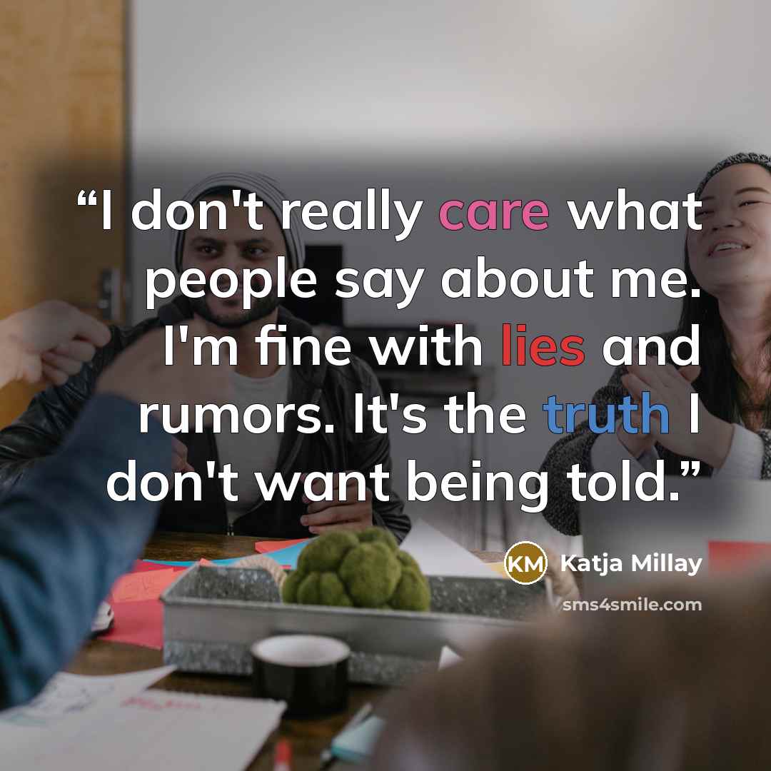 “I don't really care what people say about me. I'm fine with lies and rumors. It's the truth I don't want being told.” quote by Katja Millay