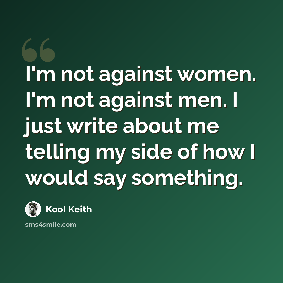 “I'm not against women. I'm not against men. I just write about me telling my side of how I would say something.” quote by Kool Keith