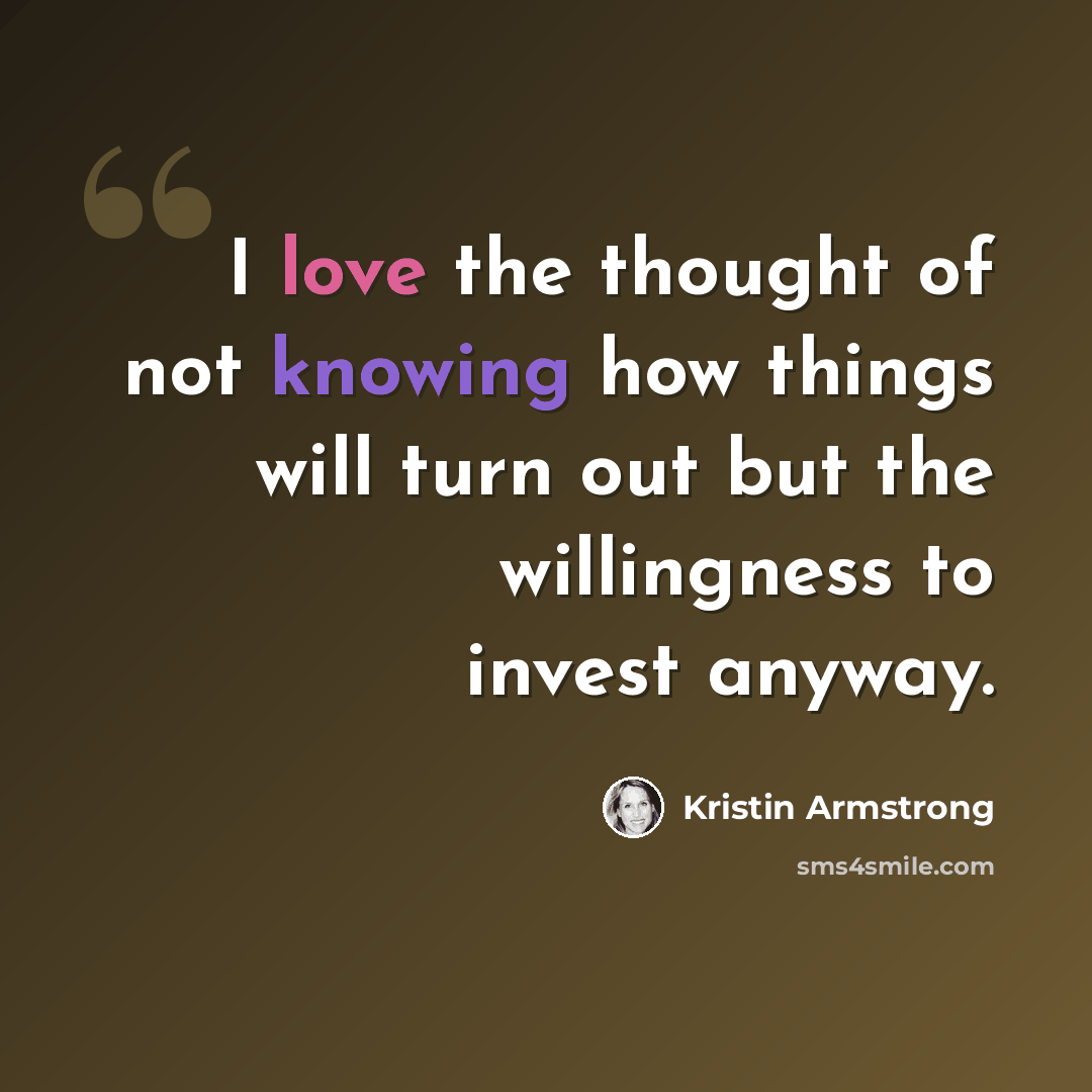 “I love the thought of not knowing how things will turn out but the willingness to invest anyway.” quote by Kristin Armstrong